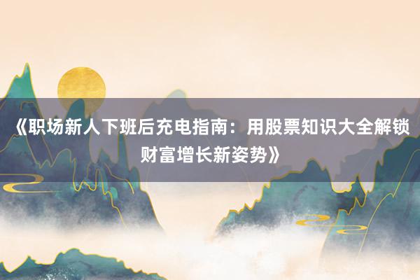 《职场新人下班后充电指南：用股票知识大全解锁财富增长新姿势》