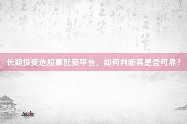 长期投资选股票配资平台，如何判断其是否可靠？