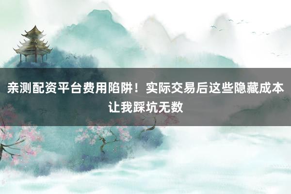 亲测配资平台费用陷阱！实际交易后这些隐藏成本让我踩坑无数