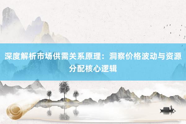 深度解析市场供需关系原理：洞察价格波动与资源分配核心逻辑