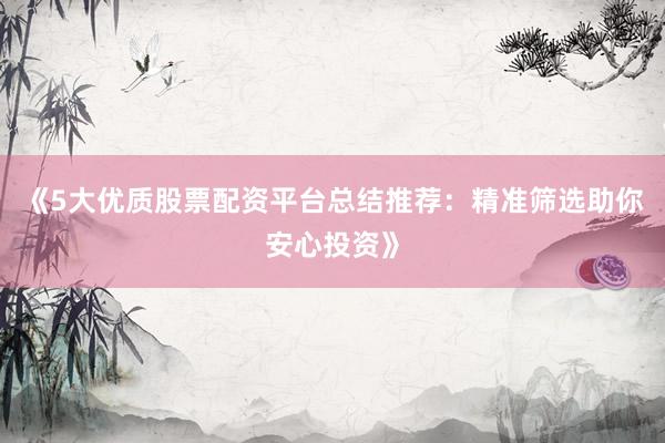 《5大优质股票配资平台总结推荐：精准筛选助你安心投资》