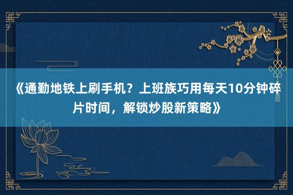 《通勤地铁上刷手机？上班族巧用每天10分钟碎片时间，解锁炒股新策略》