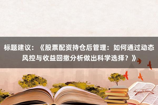 标题建议：《股票配资持仓后管理：如何通过动态风控与收益回撤分析做出科学选择？》