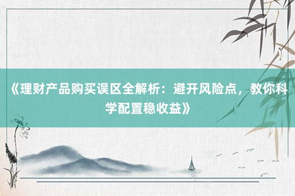 《理财产品购买误区全解析：避开风险点，教你科学配置稳收益》