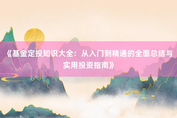 《基金定投知识大全：从入门到精通的全面总结与实用投资指南》