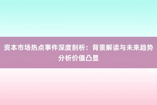 资本市场热点事件深度剖析：背景解读与未来趋势分析价值凸显