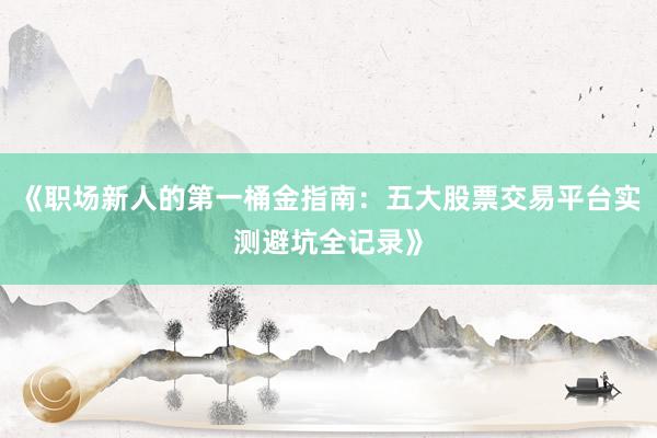 《职场新人的第一桶金指南：五大股票交易平台实测避坑全记录》