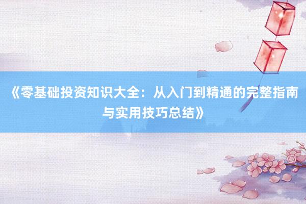 《零基础投资知识大全：从入门到精通的完整指南与实用技巧总结》