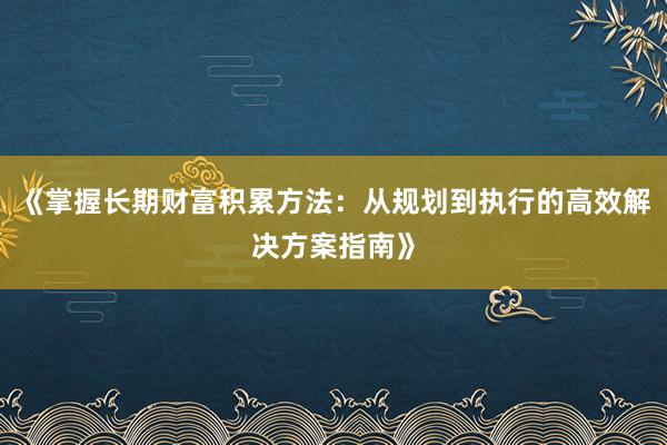 《掌握长期财富积累方法：从规划到执行的高效解决方案指南》