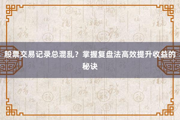 股票交易记录总混乱？掌握复盘法高效提升收益的秘诀