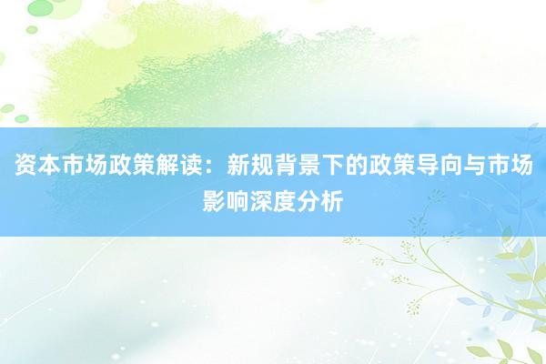 资本市场政策解读：新规背景下的政策导向与市场影响深度分析
