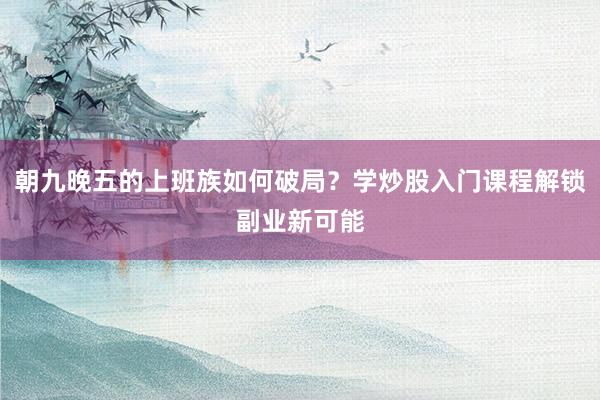 朝九晚五的上班族如何破局？学炒股入门课程解锁副业新可能