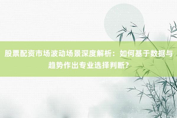 股票配资市场波动场景深度解析：如何基于数据与趋势作出专业选择判断？