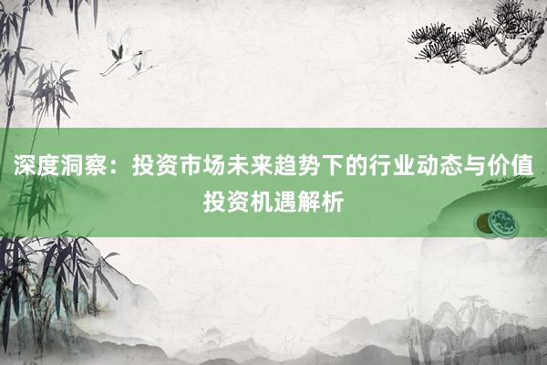深度洞察：投资市场未来趋势下的行业动态与价值投资机遇解析