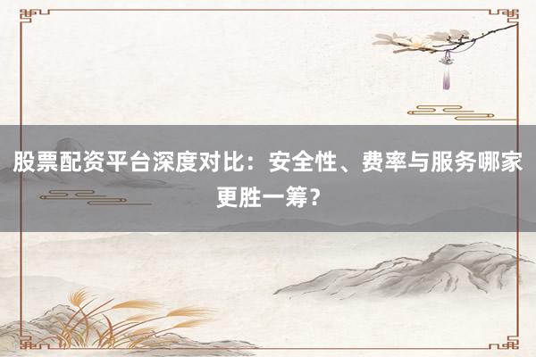 股票配资平台深度对比：安全性、费率与服务哪家更胜一筹？
