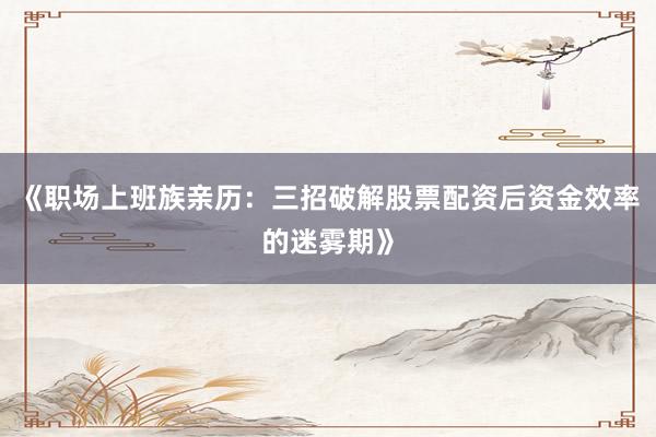 《职场上班族亲历：三招破解股票配资后资金效率的迷雾期》