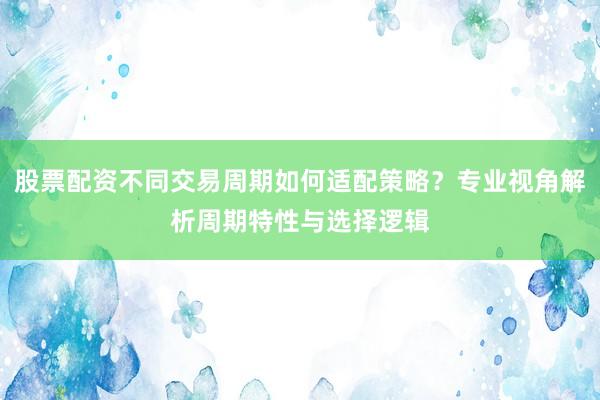 股票配资不同交易周期如何适配策略？专业视角解析周期特性与选择逻辑