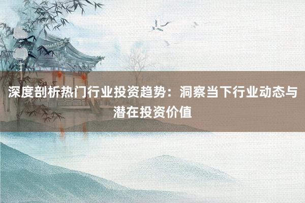 深度剖析热门行业投资趋势：洞察当下行业动态与潜在投资价值