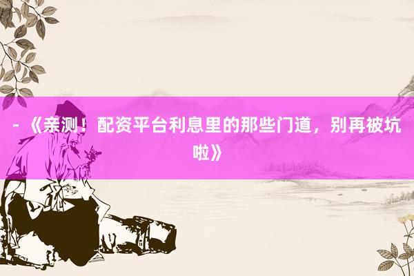 - 《亲测！配资平台利息里的那些门道，别再被坑啦》