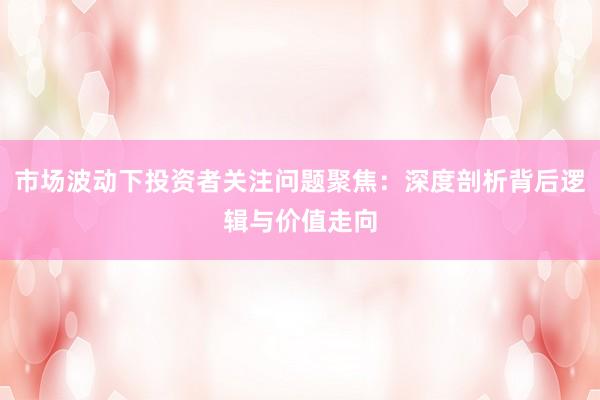 市场波动下投资者关注问题聚焦：深度剖析背后逻辑与价值走向