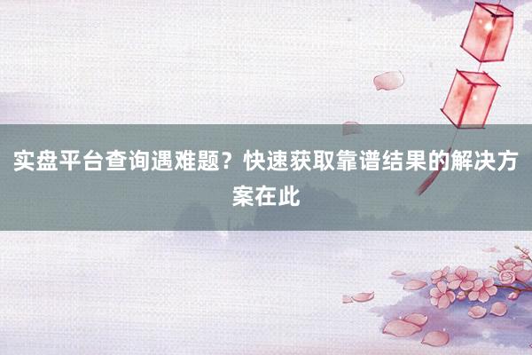 实盘平台查询遇难题？快速获取靠谱结果的解决方案在此