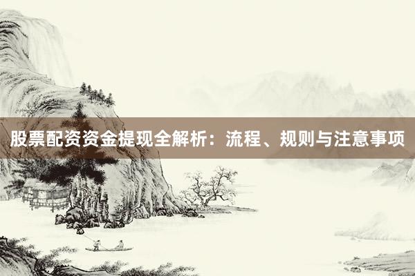 股票配资资金提现全解析：流程、规则与注意事项