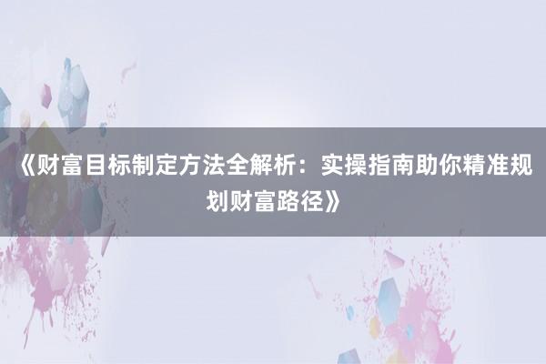 《财富目标制定方法全解析：实操指南助你精准规划财富路径》