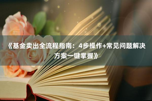 《基金卖出全流程指南：4步操作+常见问题解决方案一键掌握》