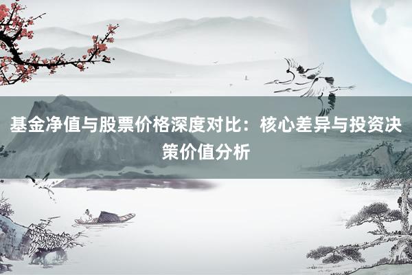 基金净值与股票价格深度对比：核心差异与投资决策价值分析